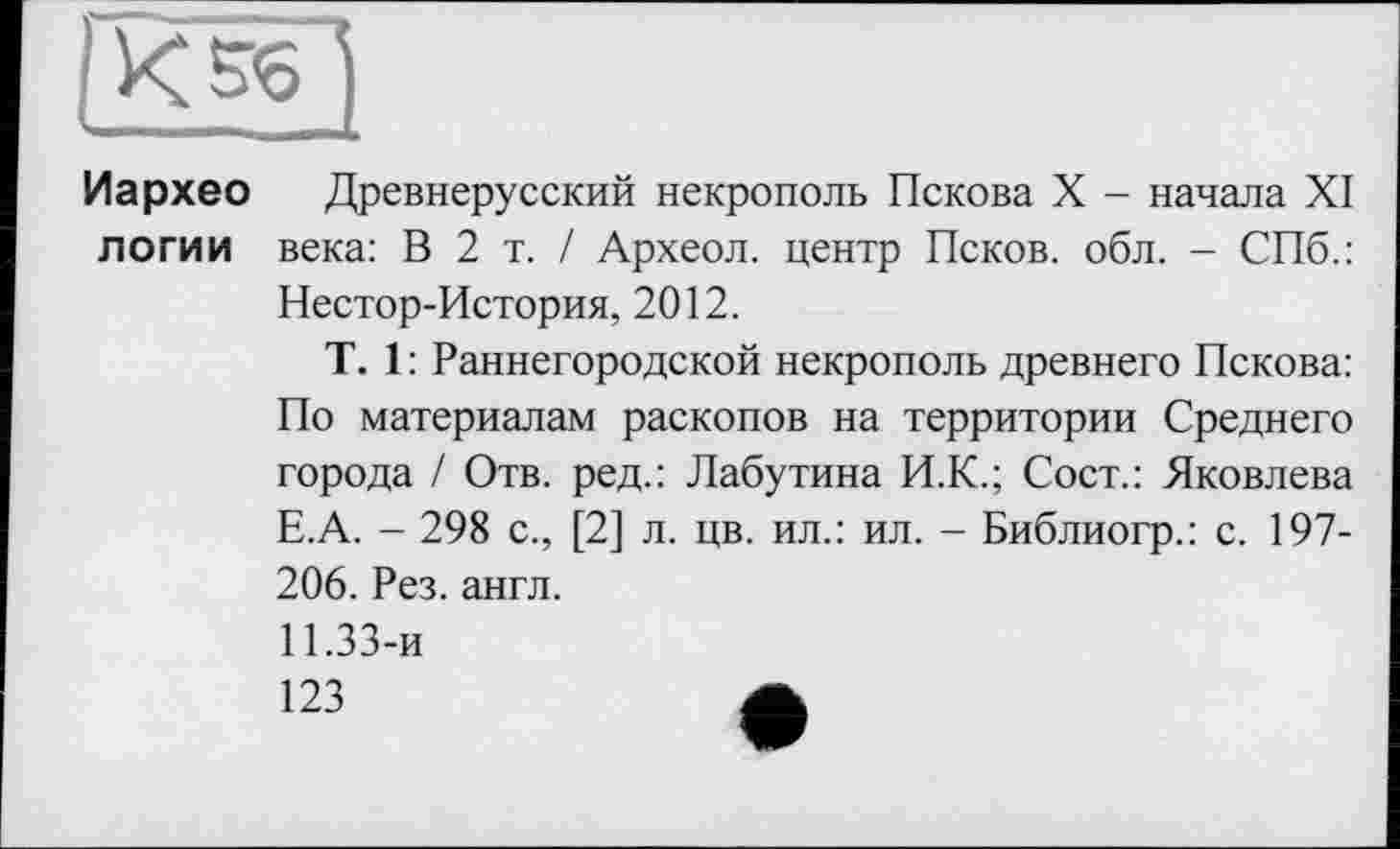 ﻿Иархео Древнерусский некрополь Пскова X - начала XI логи и века: В 2 т. / Археол. центр Псков, обл. - СПб.: Нестор-История, 2012.
T. 1 : Раннегородской некрополь древнего Пскова: По материалам раскопов на территории Среднего города / Отв. ред.: Лабутина И.К.; Сост.: Яковлева Е.А. - 298 с., [2] л. цв. ил.: ил. - Библиогр.: с. 197-206. Рез. англ.
11.33-и
123	А